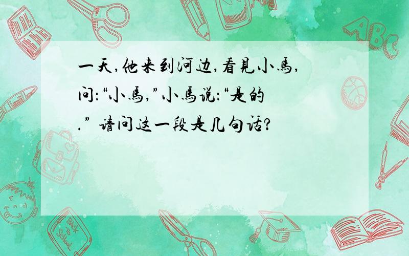 一天,他来到河边,看见小马,问：“小马,”小马说：“是的.” 请问这一段是几句话?