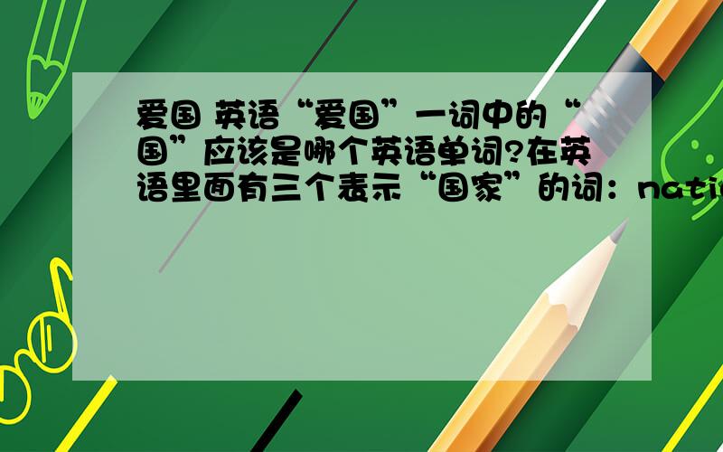 爱国 英语“爱国”一词中的“国”应该是哪个英语单词?在英语里面有三个表示“国家”的词：nation 强调民族country 强调故土state 强调政权〔这个首先可以排除掉〕那么应该剩下的两个应该