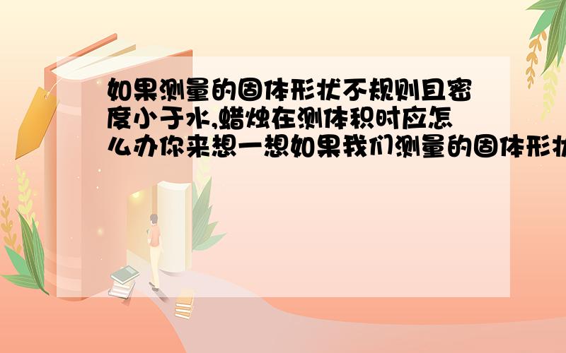 如果测量的固体形状不规则且密度小于水,蜡烛在测体积时应怎么办你来想一想如果我们测量的固体形状不规则且密度小于水,例如蜡块在测体积时应该怎么办?