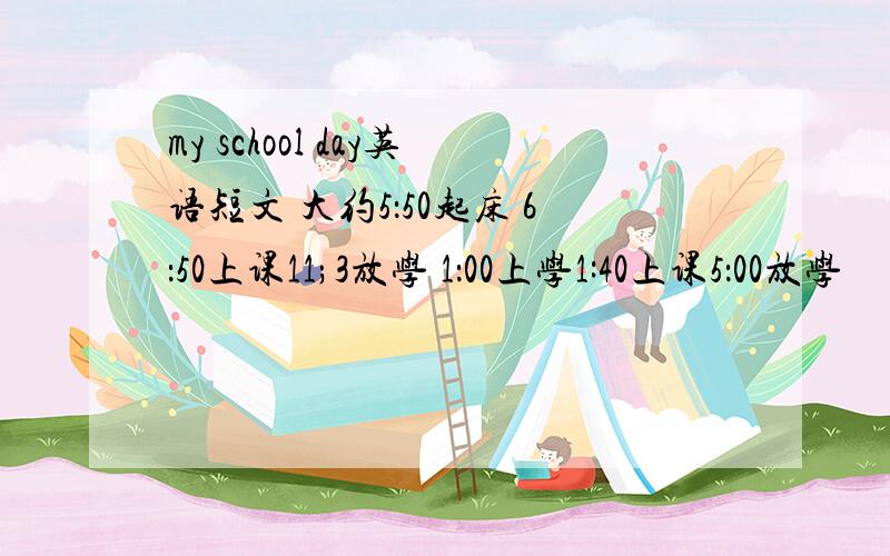 my school day英语短文 大约5：50起床 6：50上课11;3放学 1：00上学1:40上课5：00放学