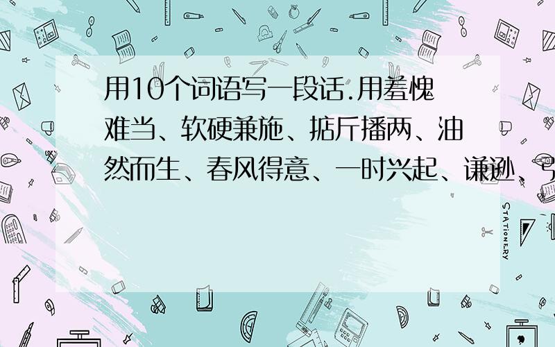 用10个词语写一段话.用羞愧难当、软硬兼施、掂斤播两、油然而生、春风得意、一时兴起、谦逊、引以自豪、黯然失色、踌躇、毫无愧色、胡谄 写一段话.