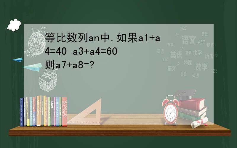 等比数列an中,如果a1+a4=40 a3+a4=60 则a7+a8=?