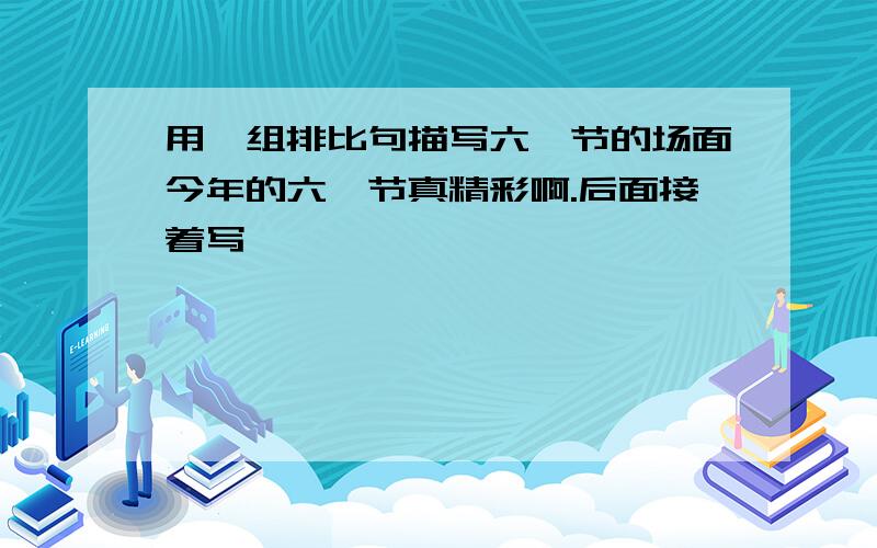 用一组排比句描写六一节的场面今年的六一节真精彩啊.后面接着写