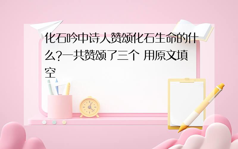 化石吟中诗人赞颂化石生命的什么?一共赞颂了三个 用原文填空