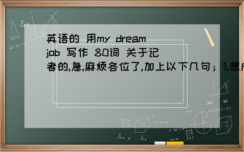 英语的 用my dream job 写作 80词 关于记者的,急,麻烦各位了,加上以下几句；1.想成为一名记者 2.打算给报纸，杂志写文章 3.高中毕业后想去北京上大学 4.想在一家电台工作并环游世界。用英语