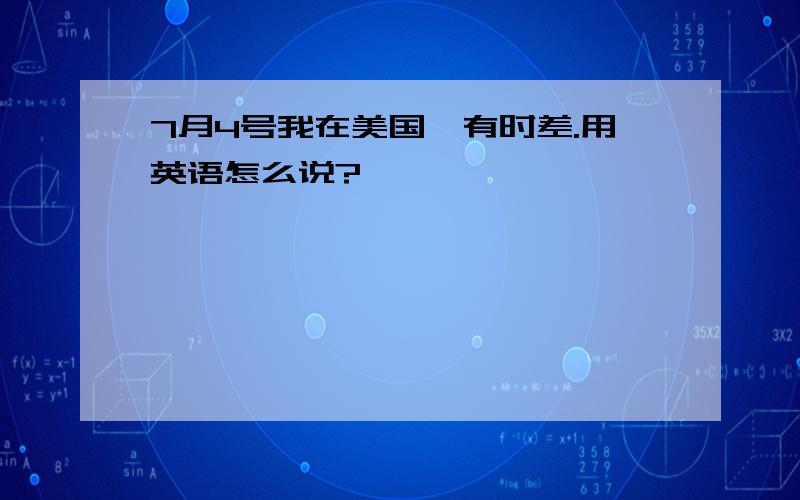 7月4号我在美国,有时差.用英语怎么说?