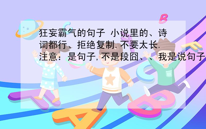 狂妄霸气的句子 小说里的、诗词都行、拒绝复制.不要太长.注意：是句子,不是段囧、、我是说句子不要太长、、可是你们回答的也太少了吧?我想要类似 杀一人为罪 杀万人为王 的句子、、