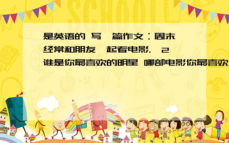是英语的 写一篇作文：周末,经常和朋友一起看电影.【2】谁是你最喜欢的明星 哪部电影你最喜欢为什么?是英语的 写一篇作文：周末,经常和朋友一起看电影.【2】谁是你最喜欢的明星 【3】