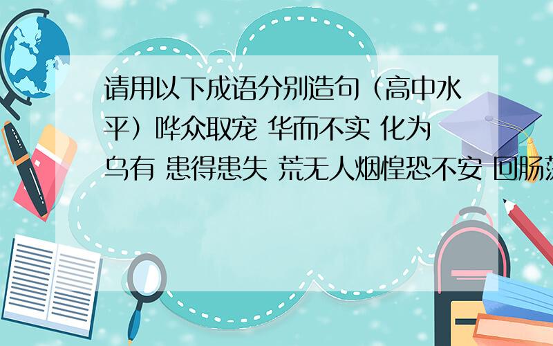 请用以下成语分别造句（高中水平）哗众取宠 华而不实 化为乌有 患得患失 荒无人烟惶恐不安 回肠荡气 回嗔作喜 浑然天成 豁然开朗海枯石烂 骇人听闻 汗流浃背 赫赫有名 呼朋引类 花枝招