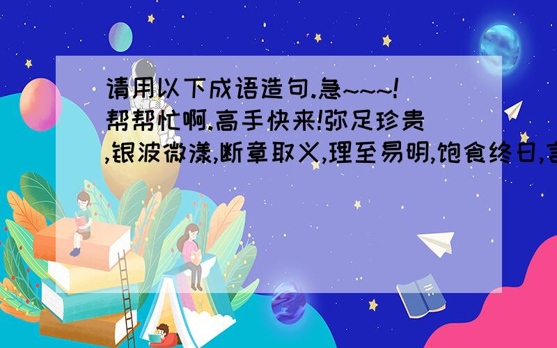 请用以下成语造句.急~~~!帮帮忙啊.高手快来!弥足珍贵,银波微漾,断章取义,理至易明,饱食终日,言不及义,无业游民,一事无成,素位其行,登峰造极,无恶不作,媚上欺下,兼而有之,浩瀚无际,自以为