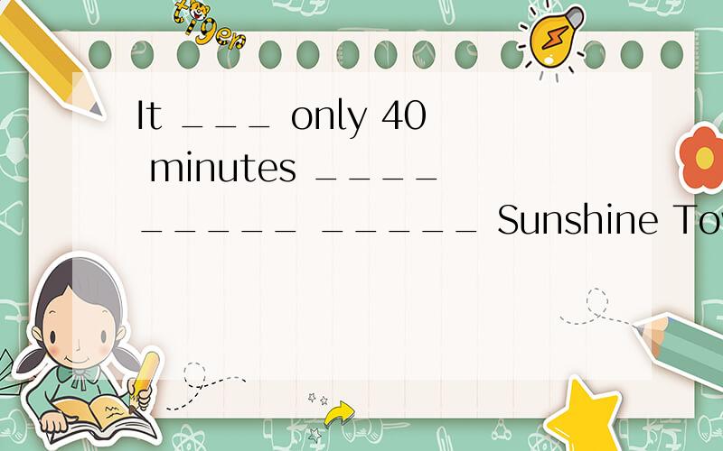 It ___ only 40 minutes ____ _____ _____ Sunshine Town ____ the centre of Beijing _______ ________.中文翻译：乘地铁从北京市中心到阳光镇只要40分钟.