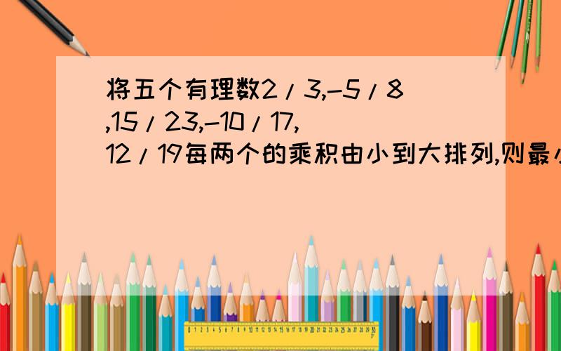 将五个有理数2/3,-5/8,15/23,-10/17,12/19每两个的乘积由小到大排列,则最小的是（）；最大的是（）.