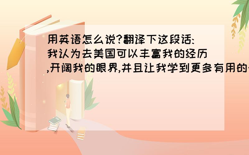 用英语怎么说?翻译下这段话:我认为去美国可以丰富我的经历,开阔我的眼界,并且让我学到更多有用的知识.不要用翻译器翻译。