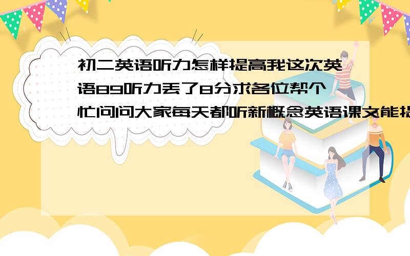 初二英语听力怎样提高我这次英语89听力丢了8分求各位帮个忙问问大家每天都听新概念英语课文能提高听力吗语速不快