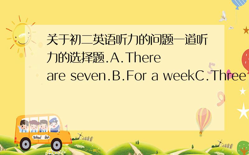 关于初二英语听力的问题一道听力的选择题.A.There are seven.B.For a weekC.Three times a day.请问你们知道那个问题吗.自己编出来的也行.B.C的意思吧.