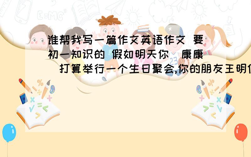 谁帮我写一篇作文英语作文 要初一知识的 假如明天你（康康）打算举行一个生日聚会,你的朋友王明住在中山路,他要来你家参加聚会,但王明不知道路怎么走,请你写一封电子邮件告诉他来你