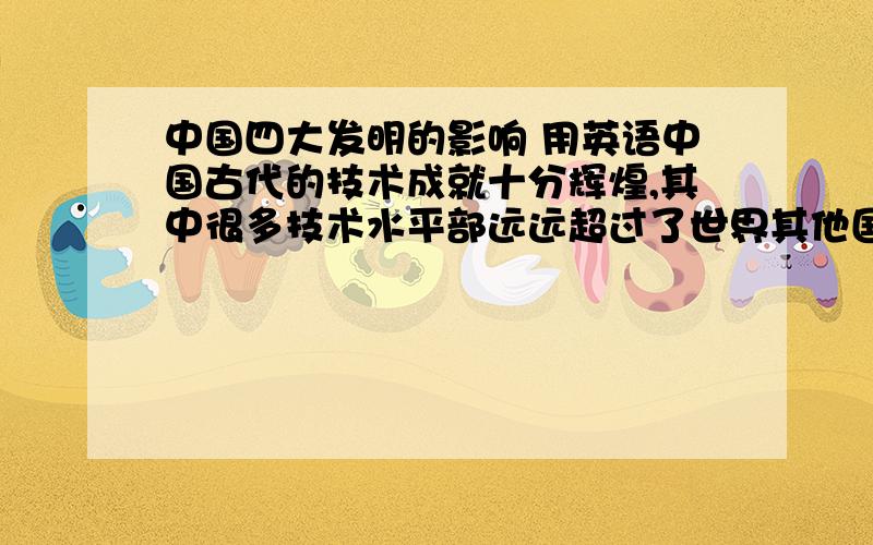 中国四大发明的影响 用英语中国古代的技术成就十分辉煌,其中很多技术水平部远远超过了世界其他国家.但是,这些实用性很强的技术,都是为当时封建统治阶级服务的.因此,劳动人民在生产实