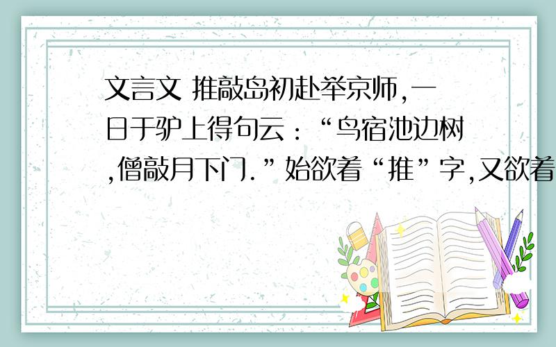 文言文 推敲岛初赴举京师,一日于驴上得句云：“鸟宿池边树,僧敲月下门.”始欲着“推”字,又欲着“敲”字,练之未定,遂于驴上吟哦,时时引手作推敲之势.时韩愈吏部权京兆,岛不觉冲至第三