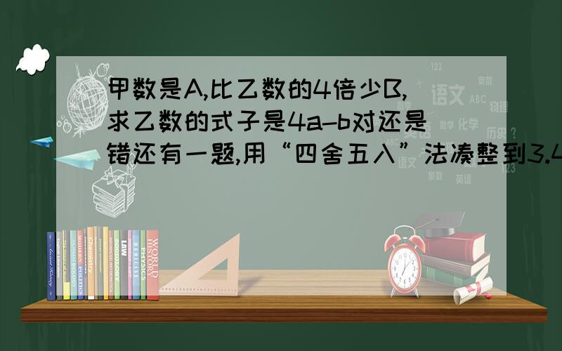 甲数是A,比乙数的4倍少B,求乙数的式子是4a-b对还是错还有一题,用“四舍五入”法凑整到3.41的三位小数的范围是（ ）到（）