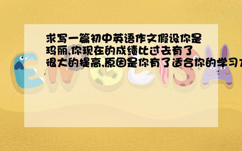 求写一篇初中英语作文假设你是玛丽,你现在的成绩比过去有了很大的提高,原因是你有了适合你的学习方法.你的好友迈克给你写电子邮件向你请教.现在请你给他回个邮件,说说你过去和现在