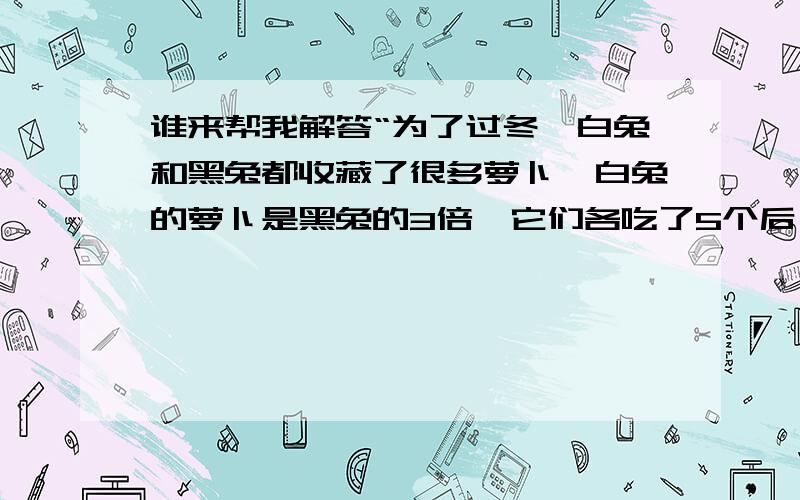 谁来帮我解答“为了过冬,白兔和黑兔都收藏了很多萝卜,白兔的萝卜是黑兔的3倍,它们各吃了5个后,白兔是黑兔的4倍,黑白兔各有几个萝卜?