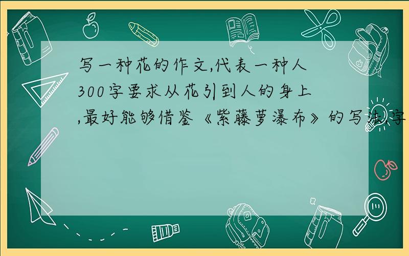 写一种花的作文,代表一种人 300字要求从花引到人的身上,最好能够借鉴《紫藤萝瀑布》的写法,字数别太多,300字就行必须要写出是什么花！