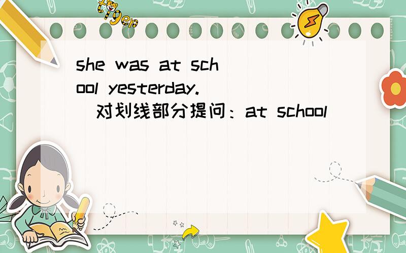 she was at school yesterday.（对划线部分提问：at school） （）（）she yesterday