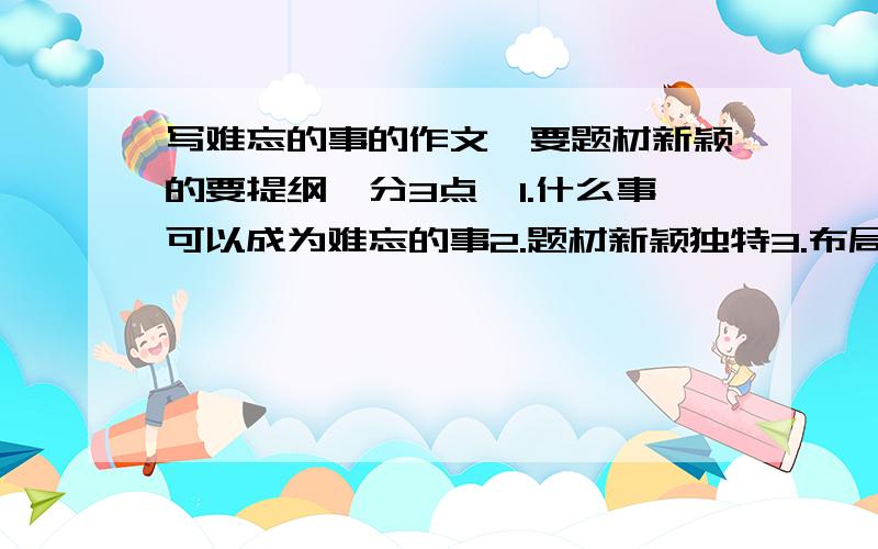 写难忘的事的作文,要题材新颖的要提纲,分3点,1.什么事可以成为难忘的事2.题材新颖独特3.布局谋篇 各路大侠帮帮忙吧,