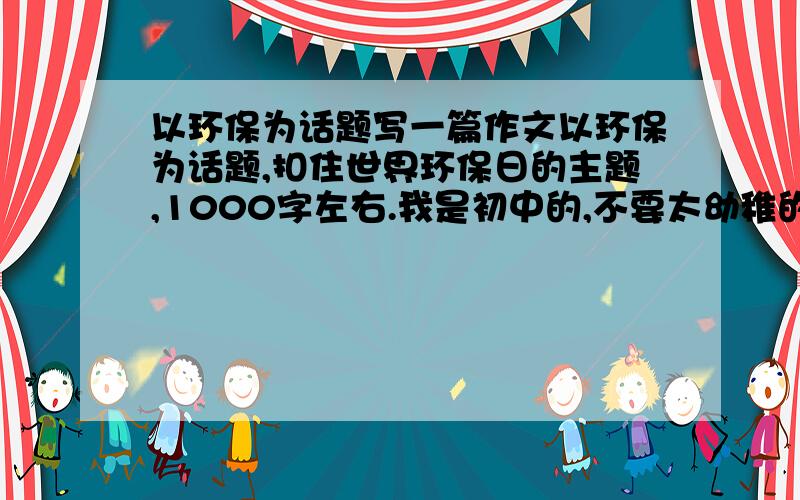 以环保为话题写一篇作文以环保为话题,扣住世界环保日的主题,1000字左右.我是初中的,不要太幼稚的文章,有点新意.快点,满意的我会追加.今天就要了.