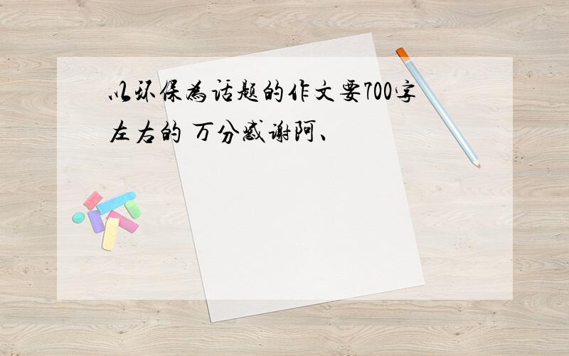 以环保为话题的作文要700字左右的 万分感谢阿、