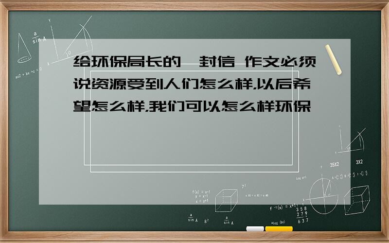 给环保局长的一封信 作文必须说资源受到人们怎么样，以后希望怎么样，我们可以怎么样环保