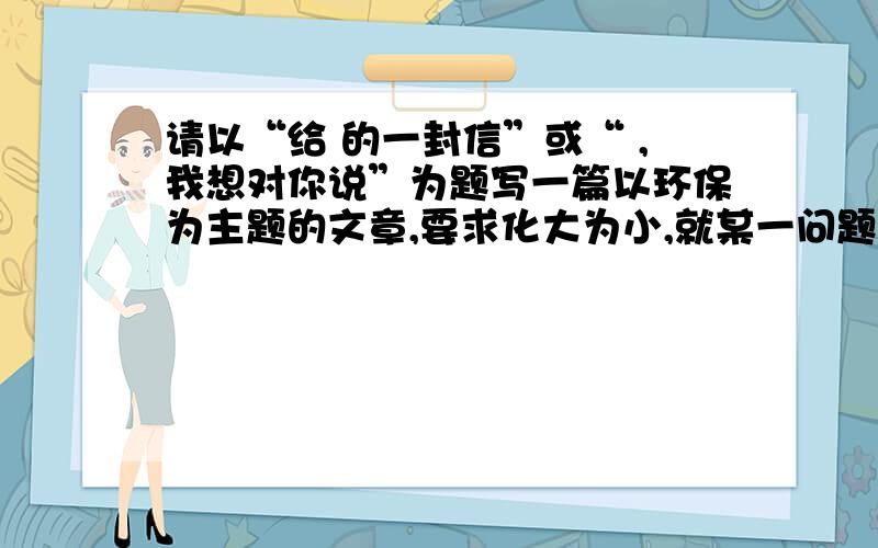 请以“给 的一封信”或“ ,我想对你说”为题写一篇以环保为主题的文章,要求化大为小,就某一问题抒写真2010年的中国,经受了一次次历史罕见自然灾害的挑战：西南大部旱魃逞凶、多条江河