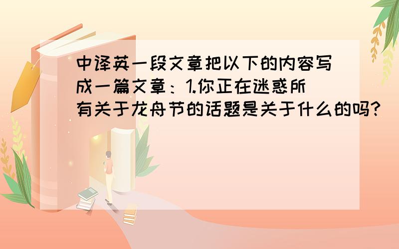 中译英一段文章把以下的内容写成一篇文章：1.你正在迷惑所有关于龙舟节的话题是关于什么的吗?（用名词性从句写）这篇文章将带着你了解龙舟节的起源,风俗和龙舟节隐含的意思,和介绍