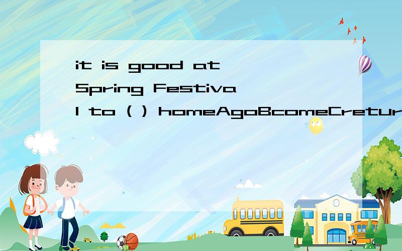 it is good at Spring Festival to ( ) homeAgoBcomeCreturnDturn