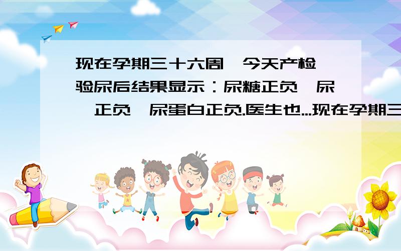 现在孕期三十六周,今天产检,验尿后结果显示：尿糖正负,尿酮正负,尿蛋白正负.医生也...现在孕期三十六周,今天产检,验尿后结果显示：尿糖正负,尿酮正负,尿蛋白正负.医生也不表态只说再观