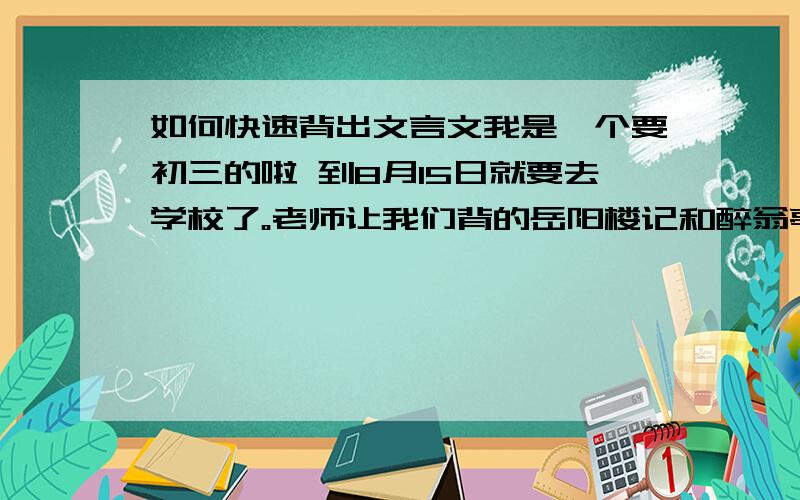 如何快速背出文言文我是一个要初三的啦 到8月15日就要去学校了。老师让我们背的岳阳楼记和醉翁亭记，我刚背出一首，眼看就要去学校了，如果我没背出来的话。就要抄十遍诶，这下怎么