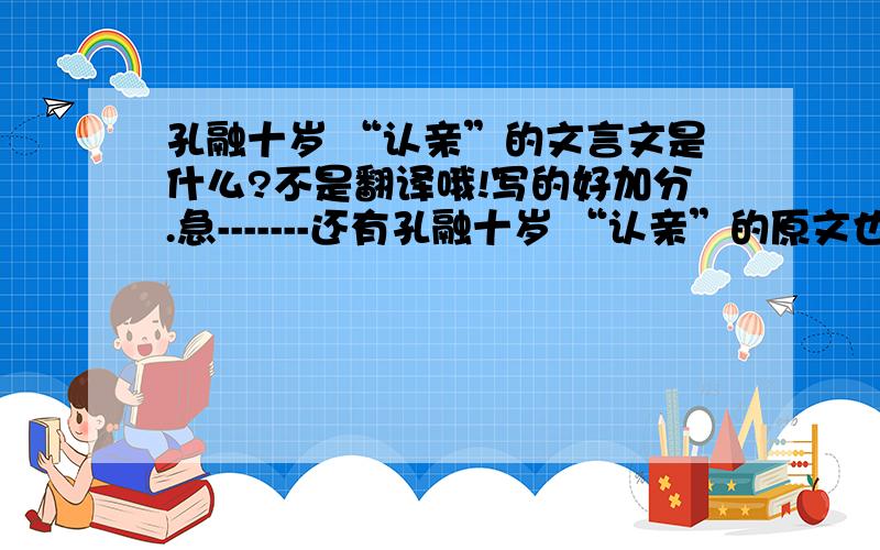 孔融十岁 “认亲”的文言文是什么?不是翻译哦!写的好加分.急-------还有孔融十岁 “认亲”的原文也写上