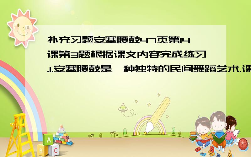 补充习题安塞腰鼓47页第14课第3题根据课文内容完成练习.1.安塞腰鼓是一种独特的民间舞蹈艺术.课文主要写了安塞腰鼓的——、——、——从而赞美了黄土高原人粗犷,豪迈,开放的性格.第5题