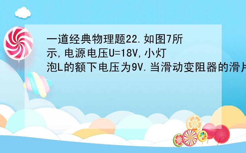 一道经典物理题22.如图7所示,电源电压U=18V,小灯泡L的额下电压为9V.当滑动变阻器的滑片P移至中点时,小灯泡L正常发光；当滑片P移至最右端时,小灯泡的实际功率为6W.则小灯泡的额定功率和滑