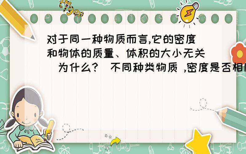 对于同一种物质而言,它的密度和物体的质量、体积的大小无关（为什么?）不同种类物质 ,密度是否相同 ?这说明什么?              大家快帮帮忙啊,马上要.