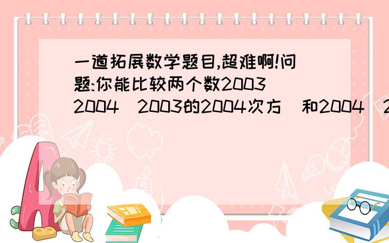 一道拓展数学题目,超难啊!问题:你能比较两个数2003^2004(2003的2004次方)和2004^2003大小吗?为了解决问题,我们先把它抽象成数学问题,写出它的一般形式,即比较n^n+1和(n+1)^n的大小(n是正整数),然后,