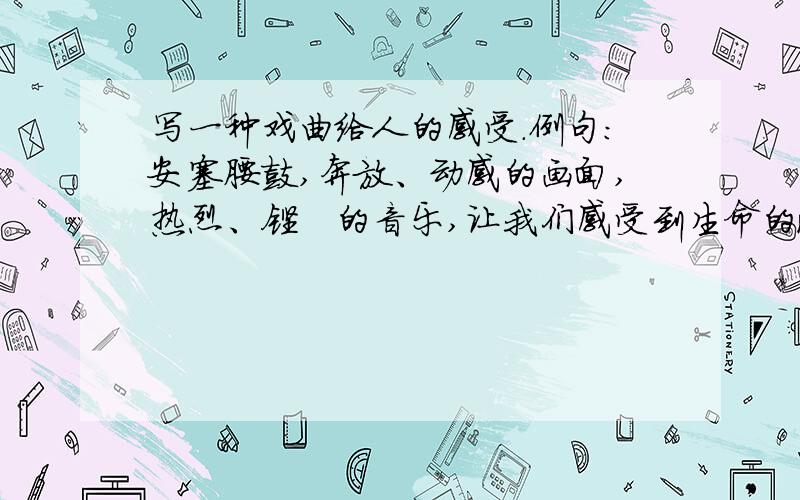 写一种戏曲给人的感受.例句：安塞腰鼓,奔放、动感的画面,热烈、铿锵的音乐,让我们感受到生命的激越我家在浙江嘉兴