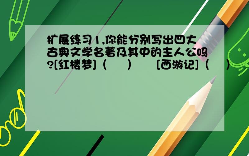 扩展练习1,你能分别写出四大古典文学名著及其中的主人公吗?[红楼梦]（     ）     [西游记]（    ）    [水浒传]（        ）[三国演义]（         ）2,写出[水浒传]中人的绰号.柴进-----（     ）