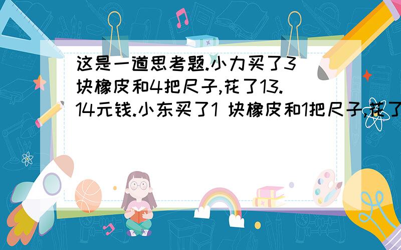 这是一道思考题.小力买了3 块橡皮和4把尺子,花了13.14元钱.小东买了1 块橡皮和1把尺子,花了3.68元钱.一块橡皮和一把尺子的价格各是多少?