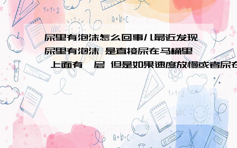 尿里有泡沫怎么回事儿最近发现尿里有泡沫 是直接尿在马桶里 上面有一层 但是如果速度放慢或者尿在内壁上会少很多 几乎没有 是怎么回事儿?我现在14 没有其他不适症状