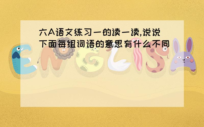 六A语文练习一的读一读,说说下面每组词语的意思有什么不同