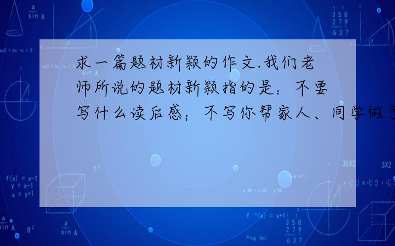 求一篇题材新颖的作文.我们老师所说的题材新颖指的是：不要写什么读后感；不写你帮家人、同学做了什么事；不写想象类的作文.总之就是不写同学们写过很多次、写烂了的作文,要写别人