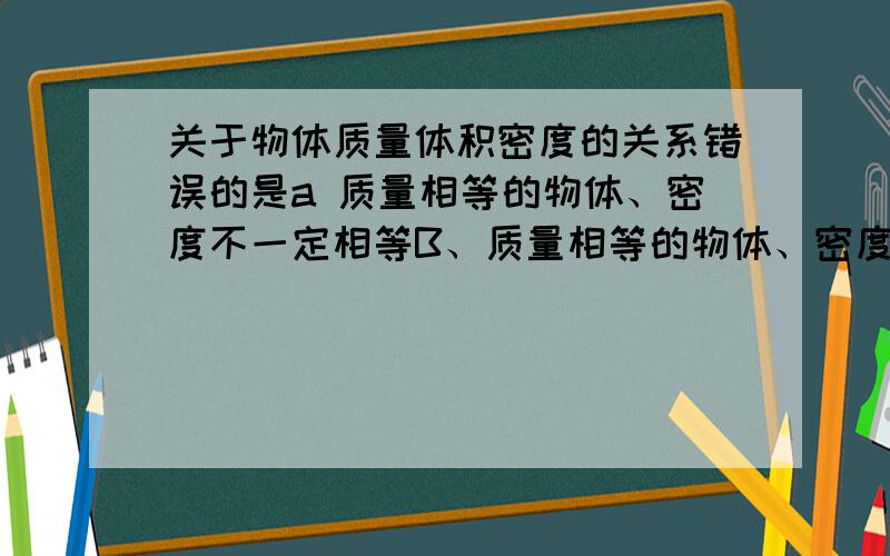 关于物体质量体积密度的关系错误的是a 质量相等的物体、密度不一定相等B、质量相等的物体、密度小的体积大C、密度大的物体.其质量一定大D、体积相等的物体、密度小的质量大