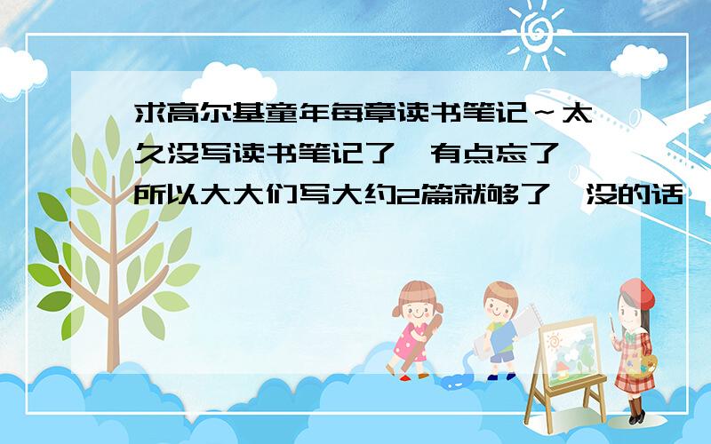 求高尔基童年每章读书笔记～太久没写读书笔记了,有点忘了,所以大大们写大约2篇就够了,没的话一篇也算你,顺便诅咒一下：抄袭的挂一个户口本.必须在第四篇以下......2楼的，没看到我打“