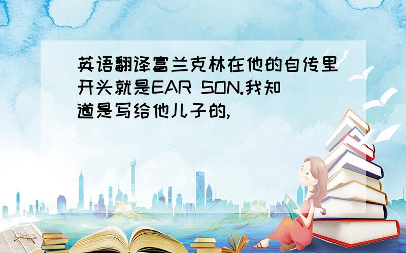 英语翻译富兰克林在他的自传里开头就是EAR SON.我知道是写给他儿子的,